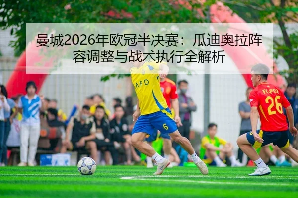 曼城2026年欧冠半决赛：瓜迪奥拉阵容调整与战术执行全解析