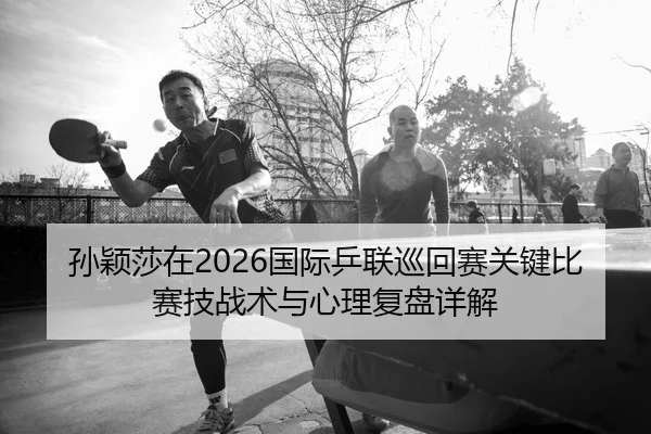 孙颖莎在2026国际乒联巡回赛关键比赛技战术与心理复盘详解