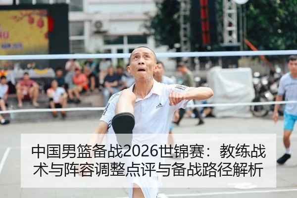 中国男篮备战2026世锦赛：教练战术与阵容调整点评与备战路径解析